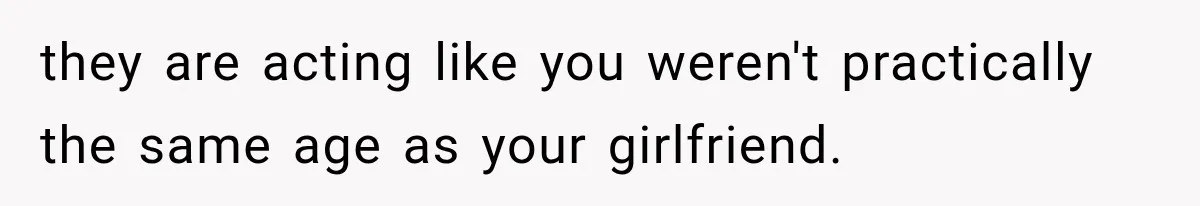 they are acting like you weren't practically the same age as your girlfriend.