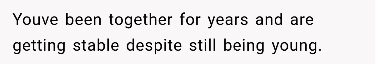Youve been together for years and are getting stable despite still being young.