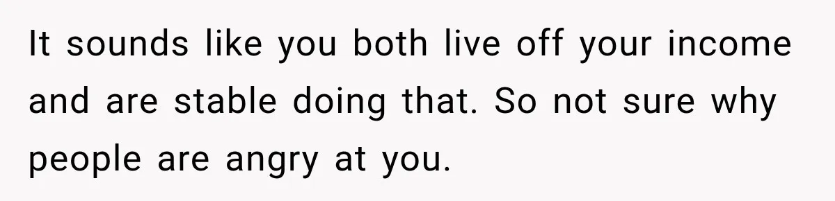It sounds like you both live off your income and are stable doing that. So not sure why people are angry at you.