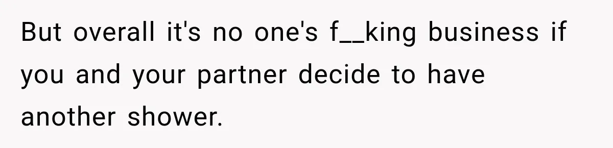 But overall it's no one's f__king business if you and your partner decide to have another shower.