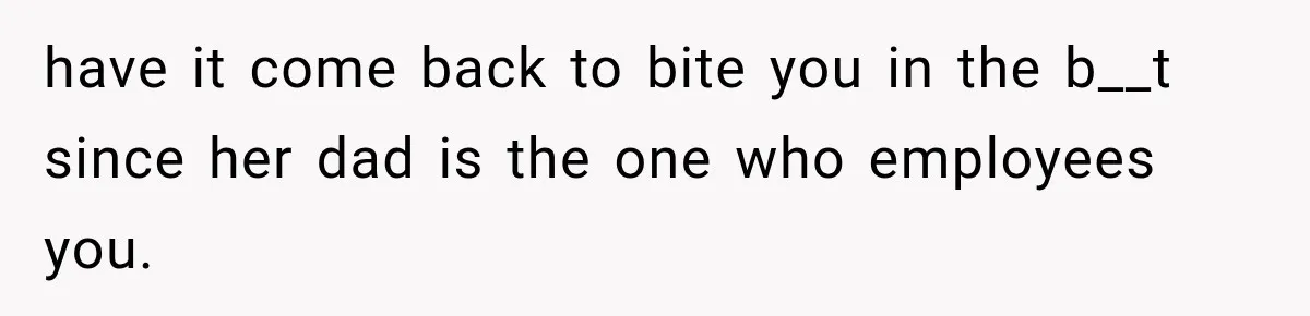 have it come back to bite you in the b__t since her dad is the one who employees you.