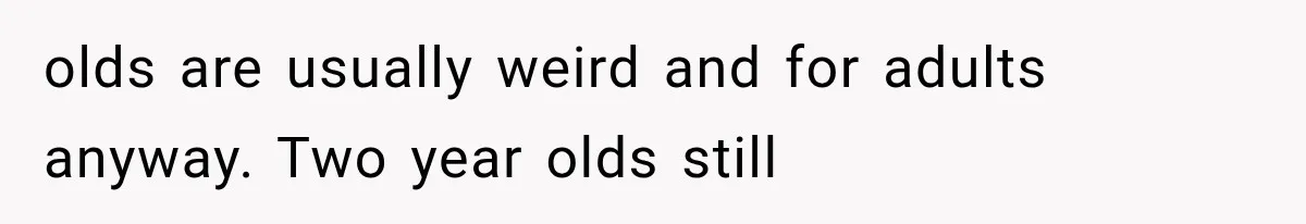 olds are usually weird and for adults anyway. Two year olds still