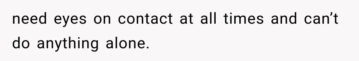need eyes on contact at all times and can’t do anything alone.