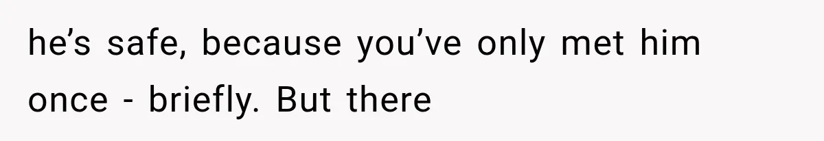 he’s safe, because you’ve only met him once - briefly. But there