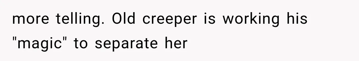 more telling. Old creeper is working his "magic" to separate her