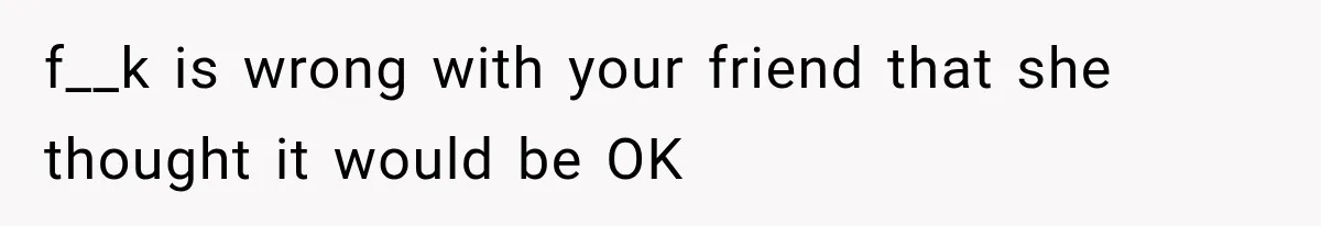 f__k is wrong with your friend that she thought it would be OK