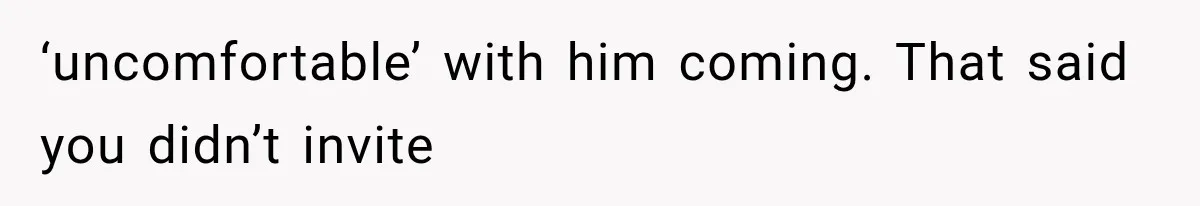 ‘uncomfortable’ with him coming. That said you didn’t invite