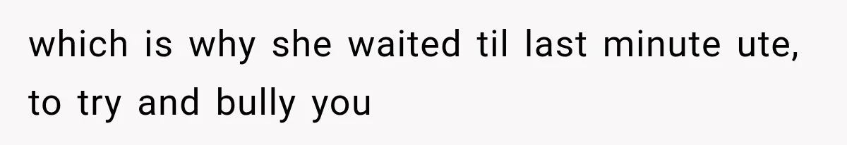 which is why she waited til last minute ute, to try and bully you