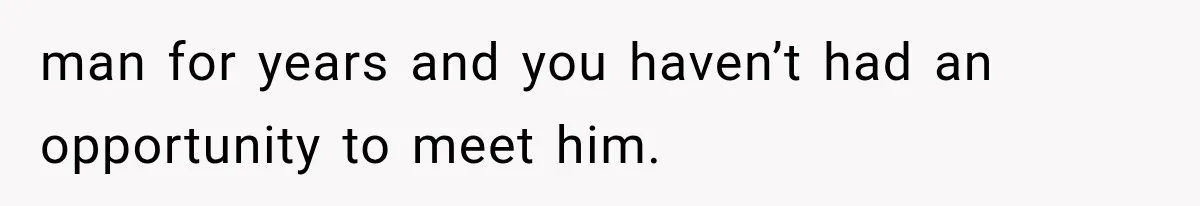 man for years and you haven’t had an opportunity to meet him.
