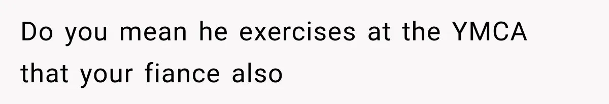 Do you mean he exercises at the YMCA that your fiance also