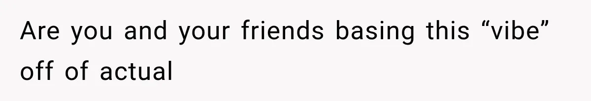 Are you and your friends basing this “vibe” off of actual