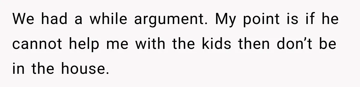 We had a while argument. My point is if he cannot help me with the kids then don’t be in the house.