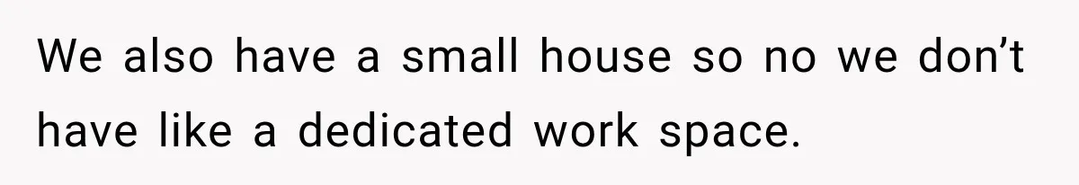 We also have a small house so no we don’t have like a dedicated work space.