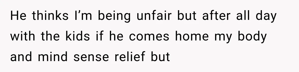He thinks I’m being unfair but after all day with the kids if he comes home my body and mind sense relief but