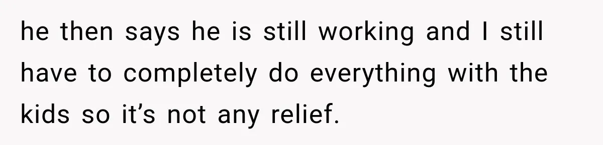 he then says he is still working and I still have to completely do everything with the kids so it’s not any relief.