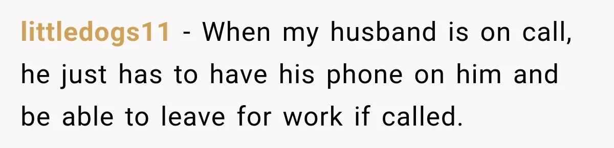 littledogs11 − When my husband is on call, he just has to have his phone on him and be able to leave for work if called.
