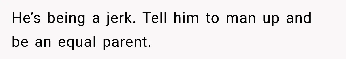 He’s being a jerk. Tell him to man up and be an equal parent.