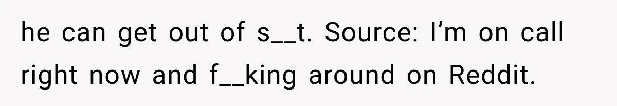 he can get out of s__t. Source: I’m on call right now and f__king around on Reddit.