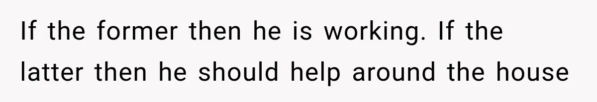 If the former then he is working. If the latter then he should help around the house