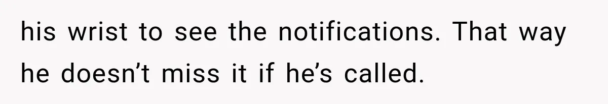 his wrist to see the notifications. That way he doesn’t miss it if he’s called.
