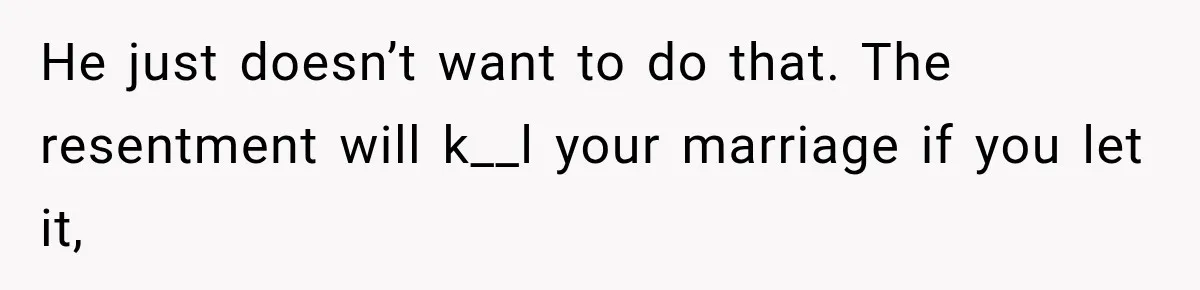He just doesn’t want to do that. The resentment will k__l your marriage if you let it,