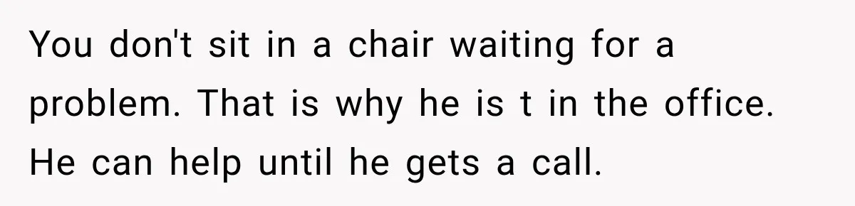 You don't sit in a chair waiting for a problem. That is why he is t in the office. He can help until he gets a call.