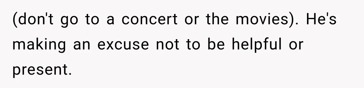(don't go to a concert or the movies). He's making an excuse not to be helpful or present.