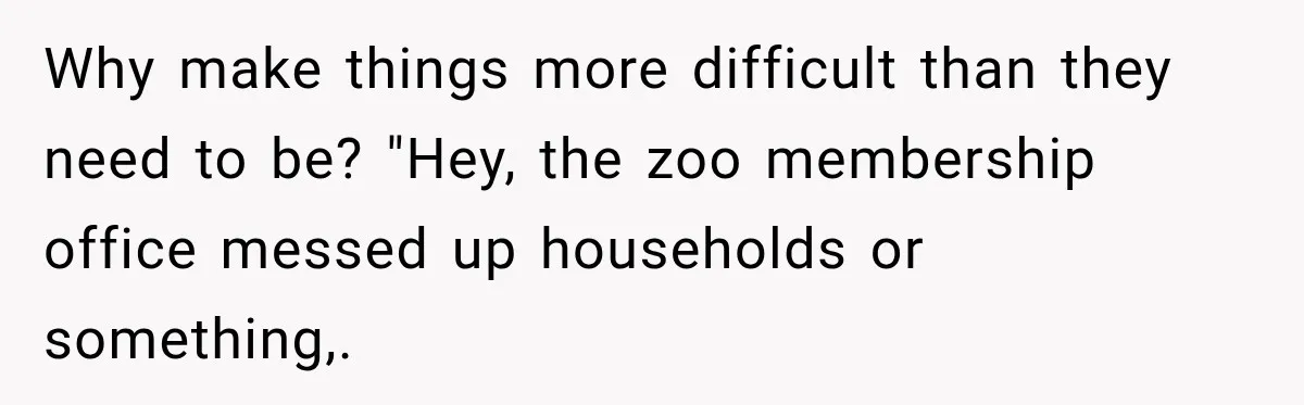 Why make things more difficult than they need to be? "Hey, the zoo membership office messed up households or something,.