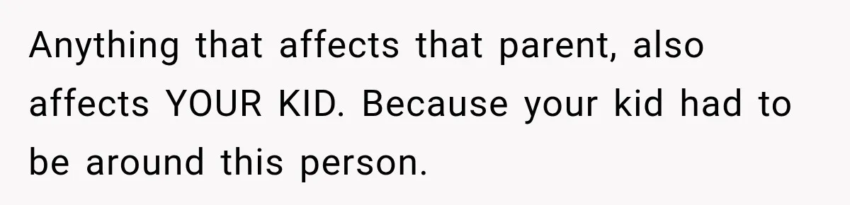 Anything that affects that parent, also affects YOUR KID. Because your kid had to be around this person.