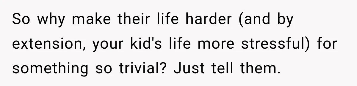 So why make their life harder (and by extension, your kid's life more stressful) for something so trivial? Just tell them.