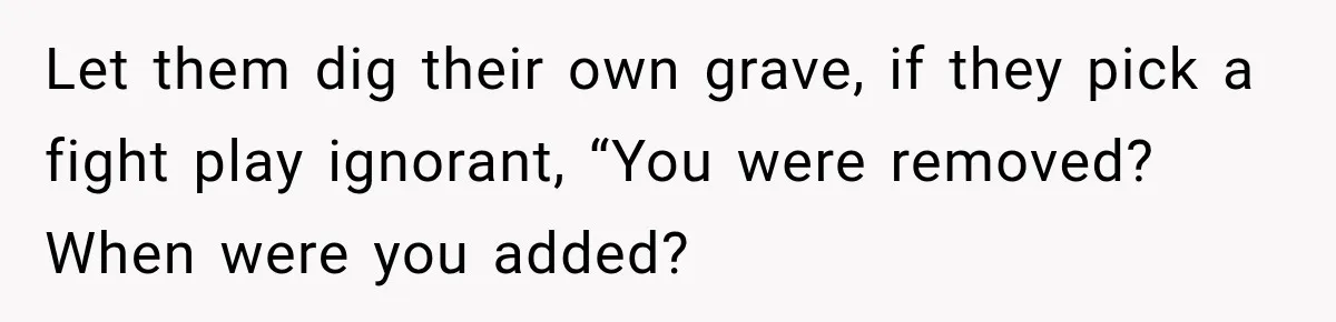 Let them dig their own grave, if they pick a fight play ignorant, “You were removed? When were you added?