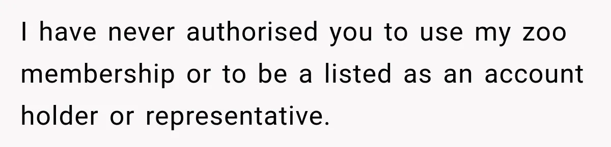 I have never authorised you to use my zoo membership or to be a listed as an account holder or representative.
