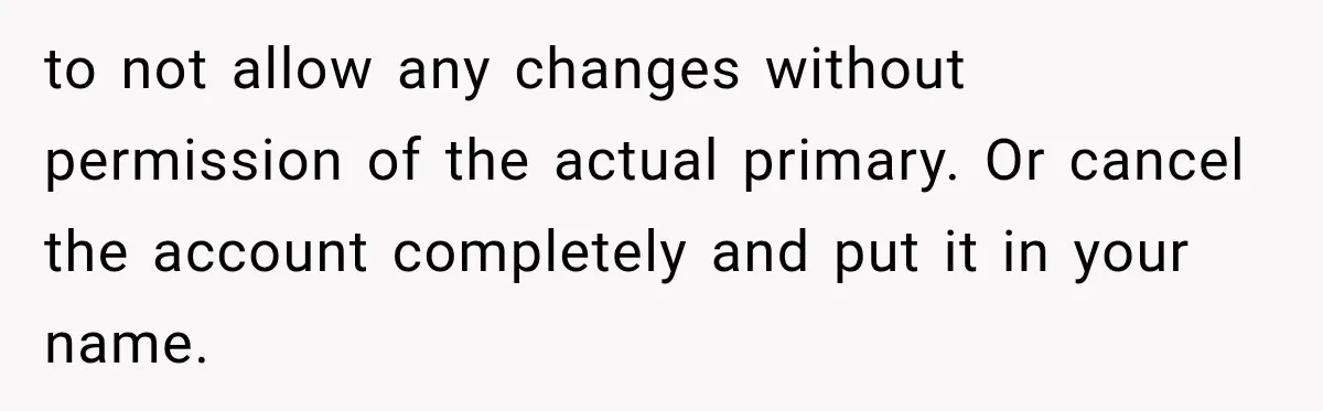 to not allow any changes without permission of the actual primary. Or cancel the account completely and put it in your name.