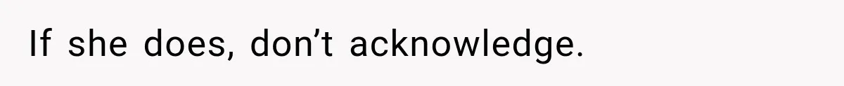 If she does, don’t acknowledge.