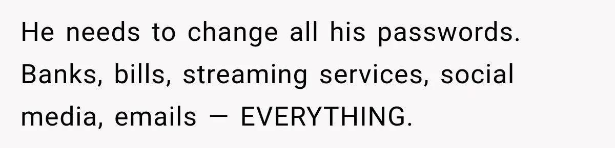 He needs to change all his passwords. Banks, bills, streaming services, social media, emails — EVERYTHING.