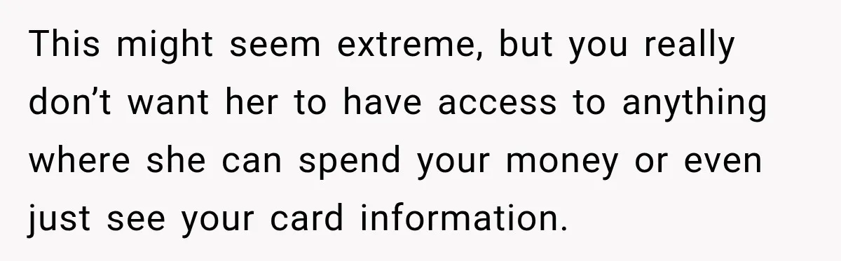 This might seem extreme, but you really don’t want her to have access to anything where she can spend your money or even just see your card information.