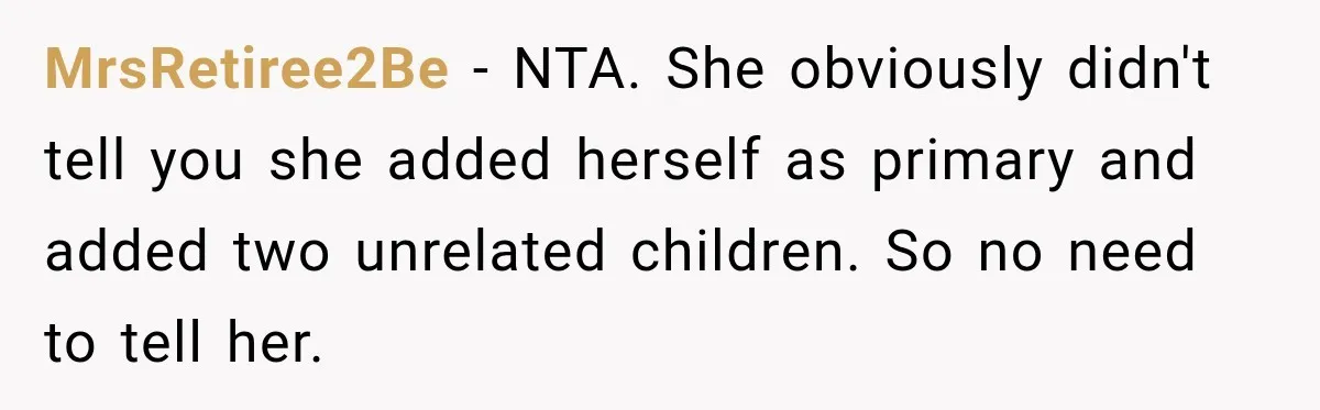 MrsRetiree2Be − NTA. She obviously didn't tell you she added herself as primary and added two unrelated children. So no need to tell her.