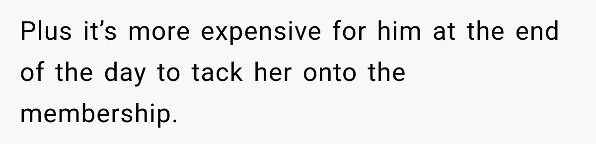 Plus it’s more expensive for him at the end of the day to tack her onto the membership.