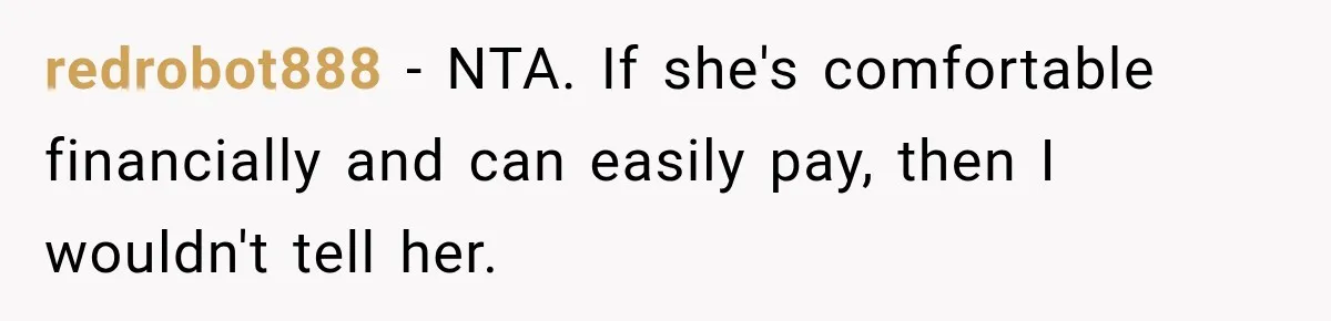 redrobot888 − NTA. If she's comfortable financially and can easily pay, then I wouldn't tell her.