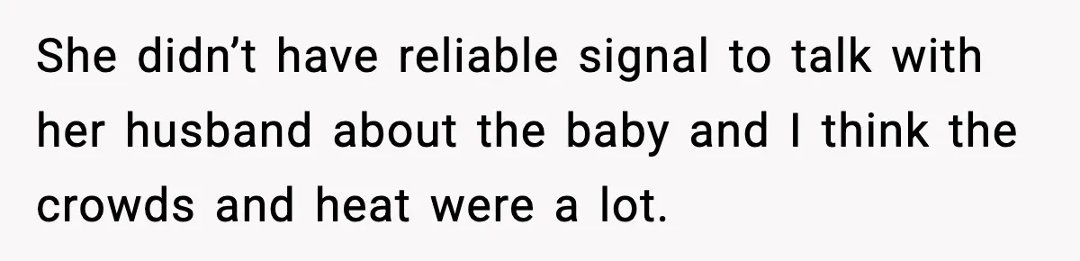 She didn’t have reliable signal to talk with her husband about the baby and I think the crowds and heat were a lot.