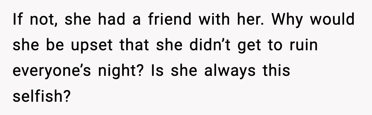 If not, she had a friend with her. Why would she be upset that she didn’t get to ruin everyone’s night? Is she always this selfish?