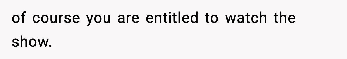 of course you are entitled to watch the show.