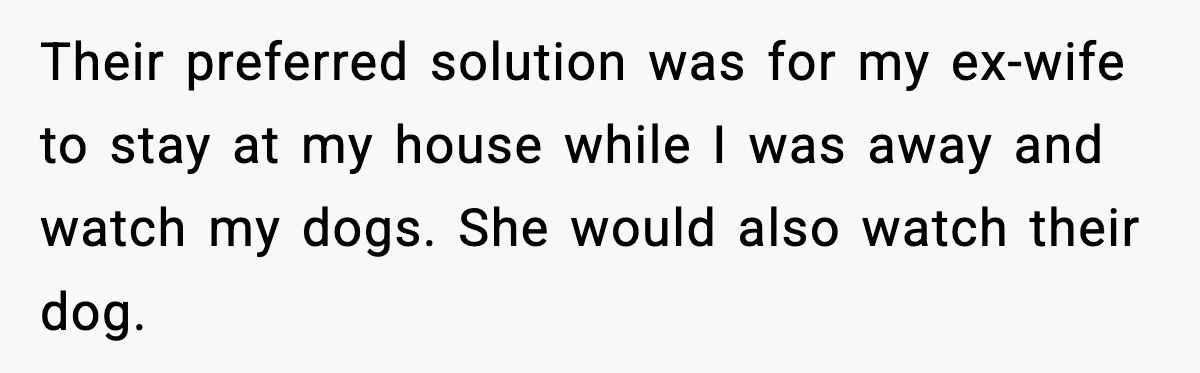 Their preferred solution was for my ex-wife to stay at my house while I was away and watch my dogs. She would also watch their dog.
