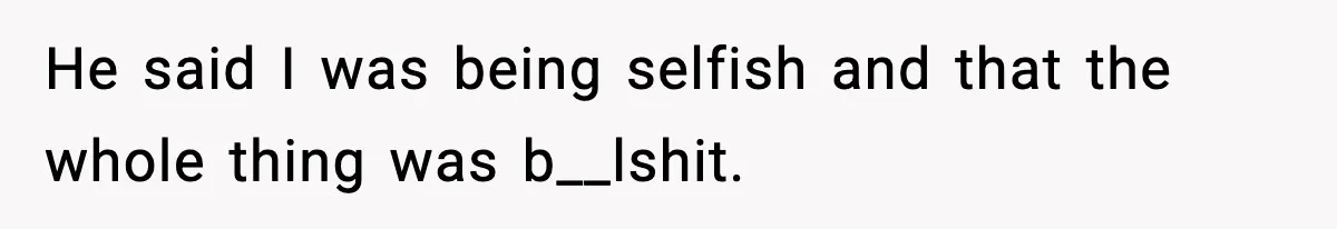 He said I was being selfish and that the whole thing was b__lshit.