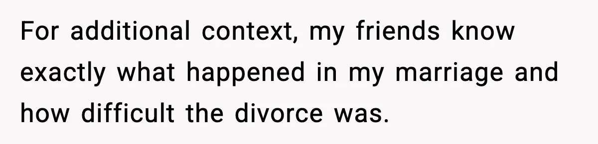 For additional context, my friends know exactly what happened in my marriage and how difficult the divorce was.