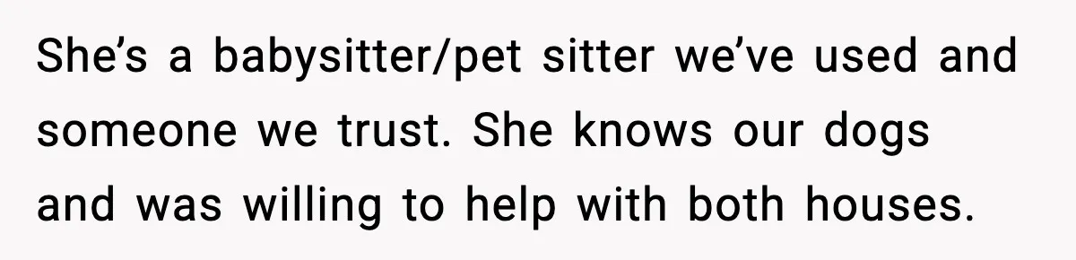 She’s a babysitter/pet sitter we’ve used and someone we trust. She knows our dogs and was willing to help with both houses.