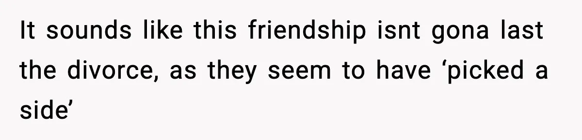 It sounds like this friendship isnt gona last the divorce, as they seem to have ‘picked a side’