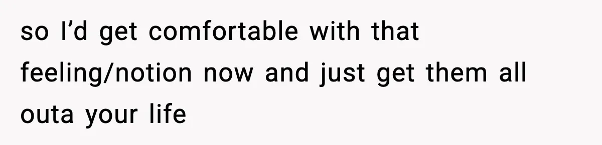 so I’d get comfortable with that feeling/notion now and just get them all outa your life