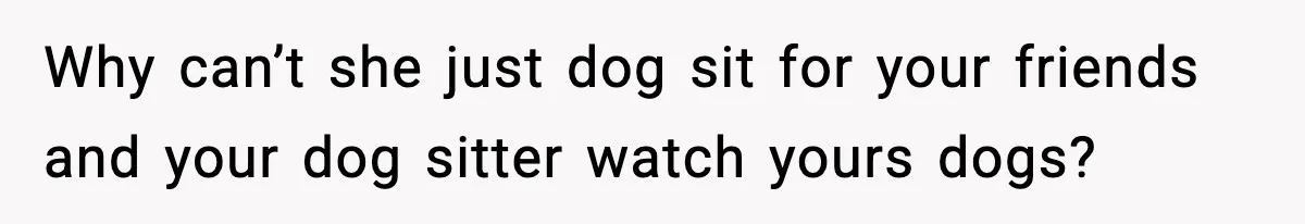 Why can’t she just dog sit for your friends and your dog sitter watch yours dogs?