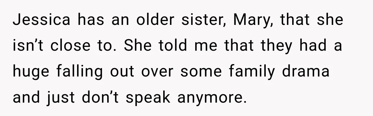 Jessica has an older sister, Mary, that she isn’t close to. She told me that they had a huge falling out over some family drama and just don’t speak anymore.